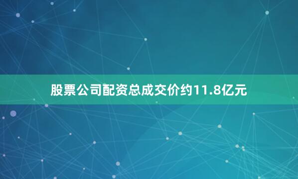 股票公司配资总成交价约11.8亿元