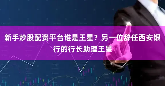 新手炒股配资平台谁是王星？另一位辞任西安银行的行长助理王星