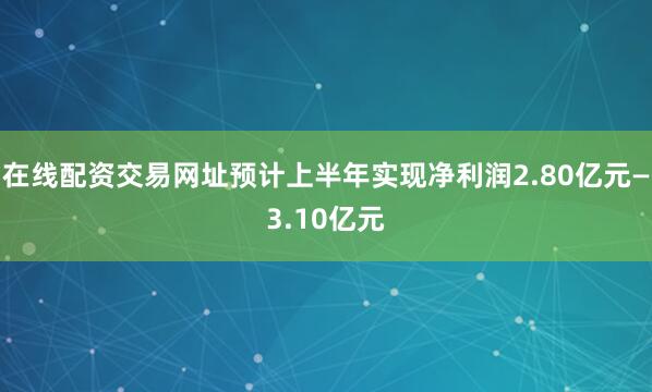 在线配资交易网址预计上半年实现净利润2.80亿元—3.10亿元