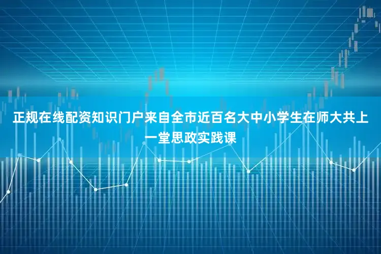 正规在线配资知识门户来自全市近百名大中小学生在师大共上一堂思政实践课
