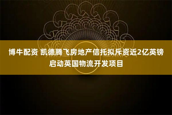 博牛配资 凯德腾飞房地产信托拟斥资近2亿英镑启动英国物流开发项目