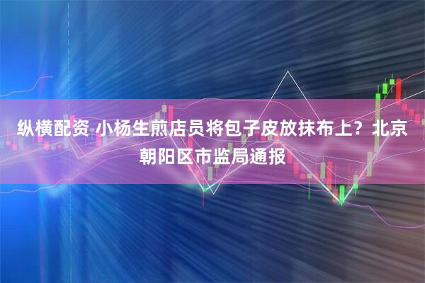 纵横配资 小杨生煎店员将包子皮放抹布上？北京朝阳区市监局通报