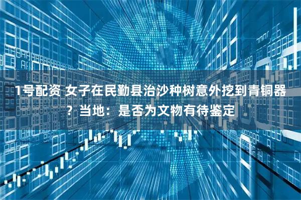 1号配资 女子在民勤县治沙种树意外挖到青铜器？当地：是否为文物有待鉴定