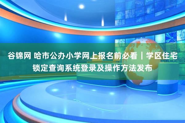 谷锦网 哈市公办小学网上报名前必看｜学区住宅锁定查询系统登录及操作方法发布