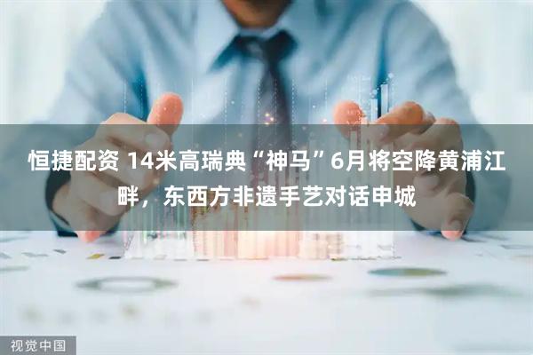 恒捷配资 14米高瑞典“神马”6月将空降黄浦江畔,东西方非遗手艺对话申城