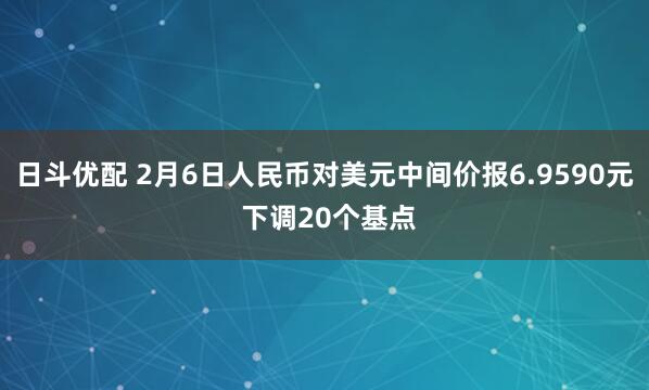 日斗优配 2月6日人民币对美元中间价报6.9590元 下调20个基点