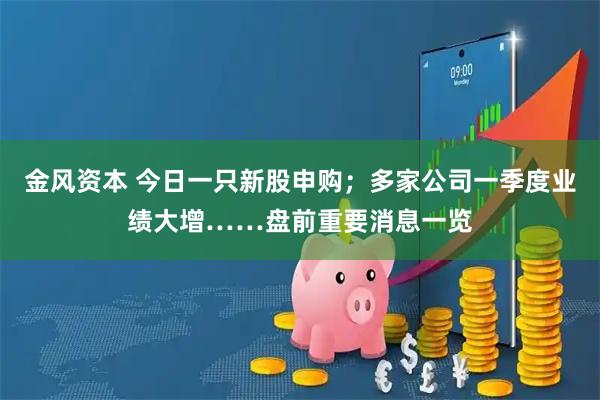 金风资本 今日一只新股申购；多家公司一季度业绩大增……盘前重要消息一览