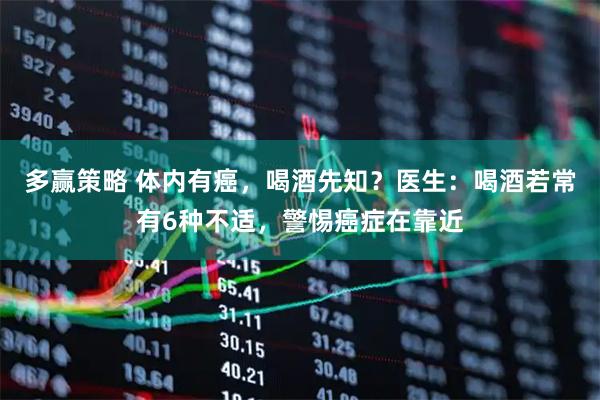 多赢策略 体内有癌,喝酒先知?医生:喝酒若常有6种不适,警惕癌症在靠近