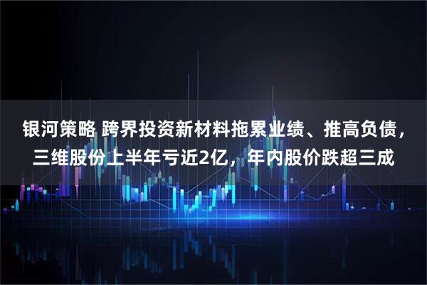 银河策略 跨界投资新材料拖累业绩、推高负债,三维股份上半年亏近2亿,年内股价跌超三成