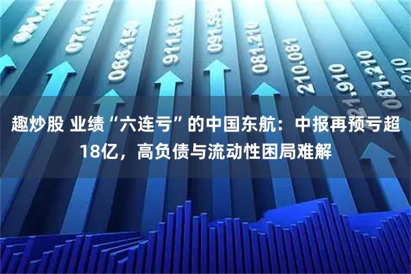 趣炒股 业绩“六连亏”的中国东航:中报再预亏超18亿,高负债与流动性困局难解