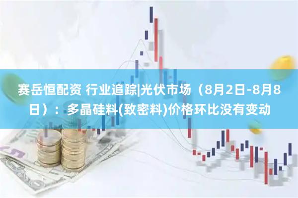 赛岳恒配资 行业追踪|光伏市场（8月2日-8月8日）：多晶硅料(致密料)价格环比没有变动