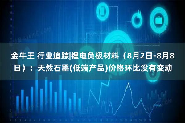 金牛王 行业追踪|锂电负极材料(8月2日-8月8日):天然石墨(低端产品)价格环比没有变动