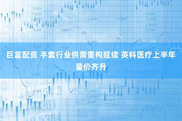 巨富配资 手套行业供需重构延续 英科医疗上半年量价齐升