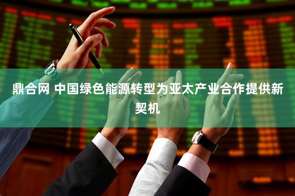 鼎合网 中国绿色能源转型为亚太产业合作提供新契机