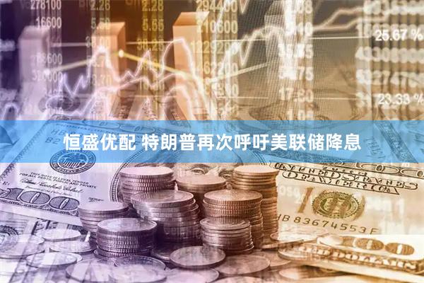 恒盛优配 特朗普再次呼吁美联储降息