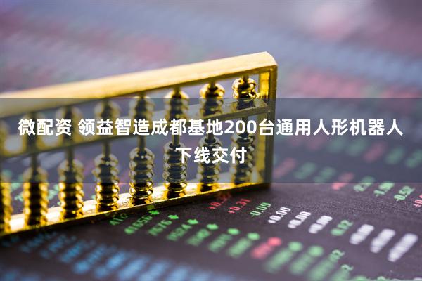 微配资 领益智造成都基地200台通用人形机器人下线交付